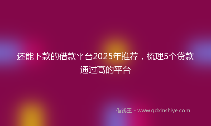 还能下款的借款平台2025年推荐，梳理5个贷款通过高的平台