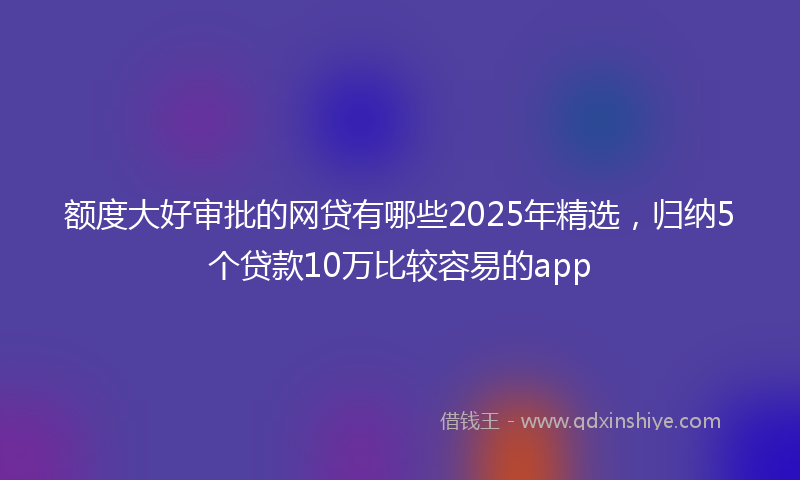 额度大好审批的网贷有哪些2025年精选，归纳5个贷款10万比较容易的app