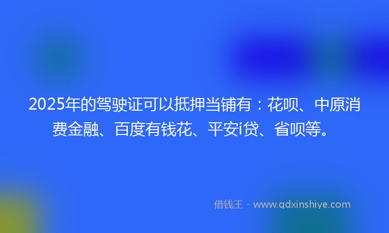 2025年的驾驶证可以抵押当铺有：花呗、中原消费金融、百度有钱花、平安i贷、省呗等。