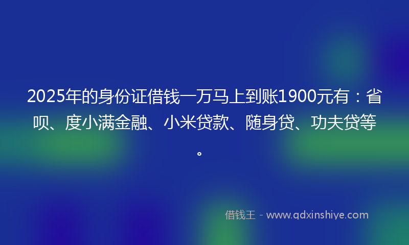2025年的身份证借钱一万马上到账1900元有：省呗、度小满金融、小米贷款、随身贷、功夫贷等。