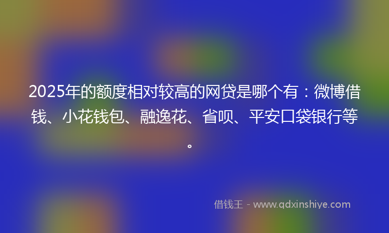 2025年的额度相对较高的网贷是哪个有：微博借钱、小花钱包、融逸花、省呗、平安口袋银行等。