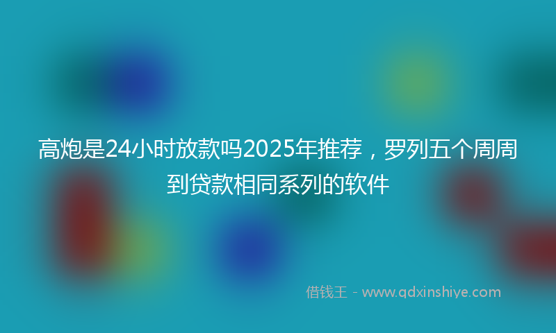 高炮是24小时放款吗2025年推荐，罗列五个周周到贷款相同系列的软件