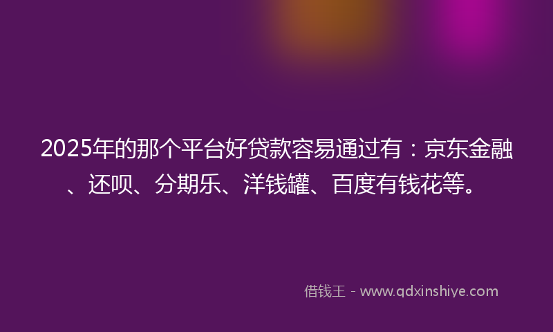 2025年的那个平台好贷款容易通过有：京东金融、还呗、分期乐、洋钱罐、百度有钱花等。