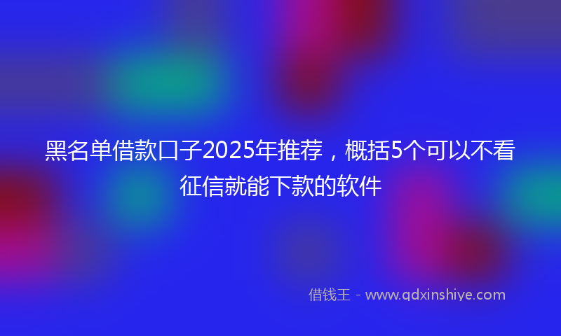 黑名单借款口子2025年推荐，概括5个可以不看征信就能下款的软件