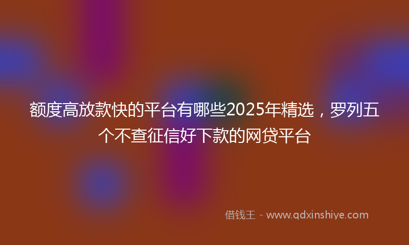 额度高放款快的平台有哪些2025年精选，罗列五个不查征信好下款的网贷平台