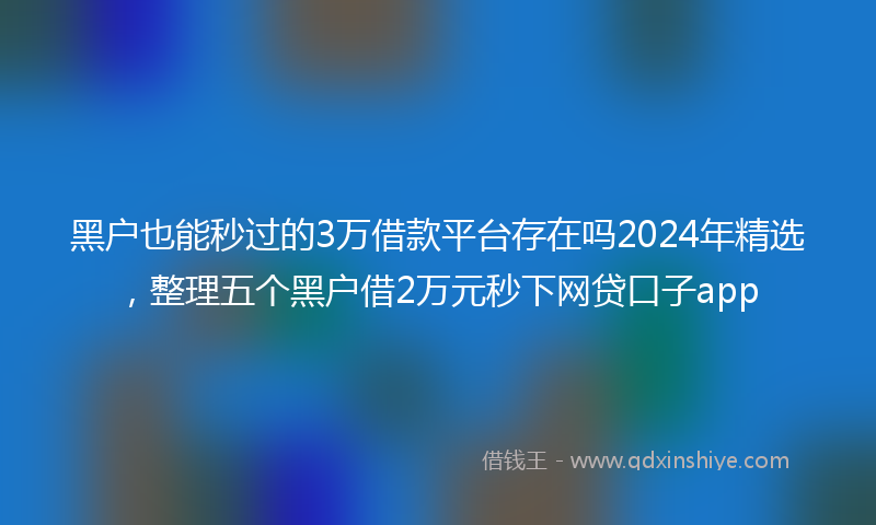 黑户也能秒过的3万借款平台存在吗2024年精选，整理五个黑户借2万元秒下网贷口子app