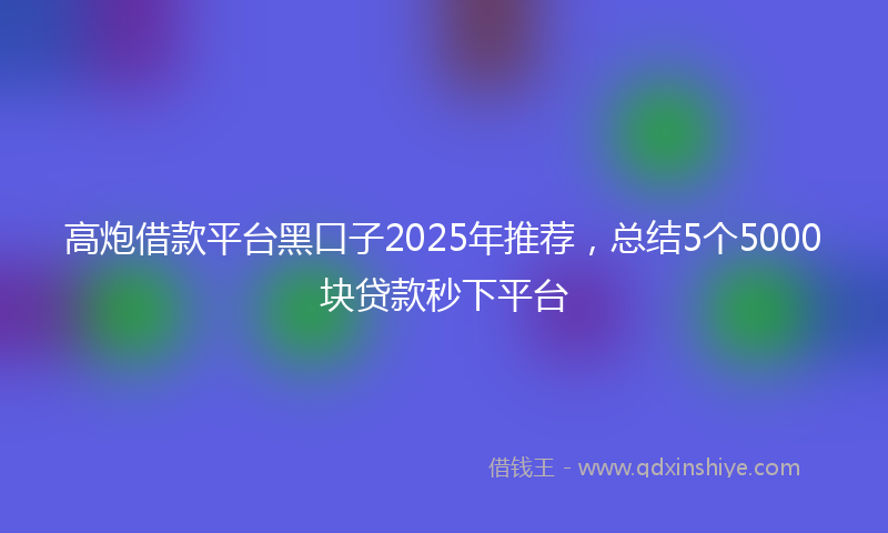 高炮借款平台黑口子2025年推荐，总结5个5000块贷款秒下平台