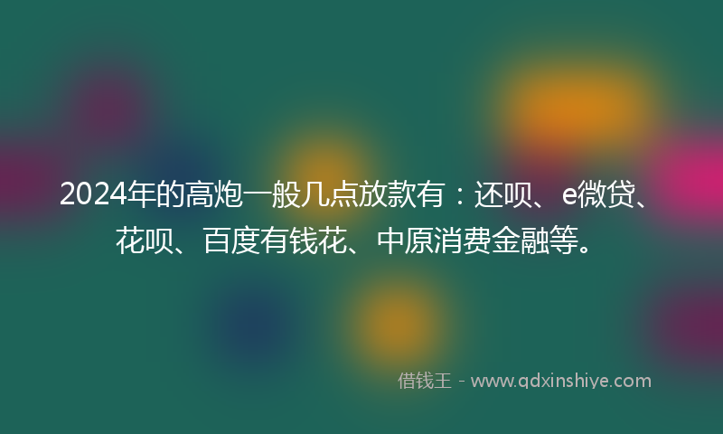 2024年的高炮一般几点放款有：还呗、e微贷、花呗、百度有钱花、中原消费金融等。
