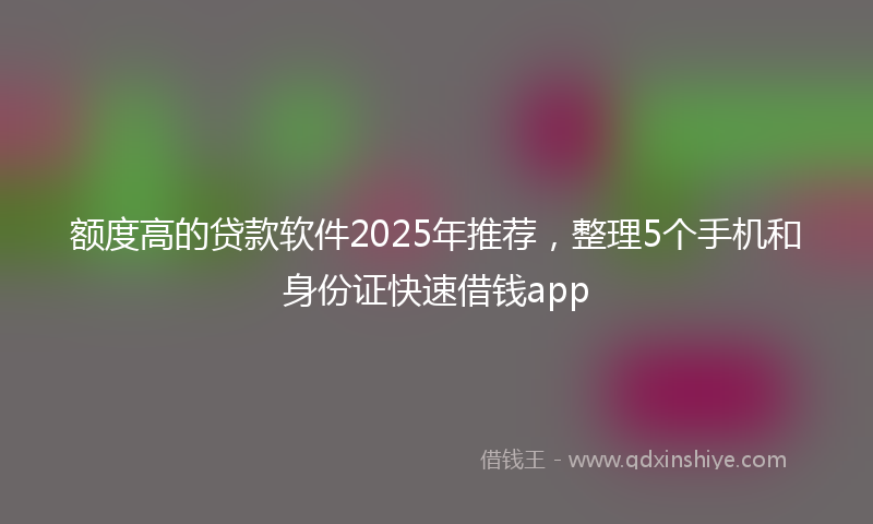 额度高的贷款软件2025年推荐，整理5个手机和身份证快速借钱app