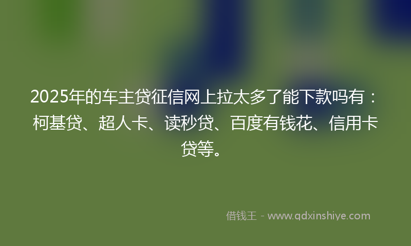 2025年的车主贷征信网上拉太多了能下款吗有：柯基贷、超人卡、读秒贷、百度有钱花、信用卡贷等。