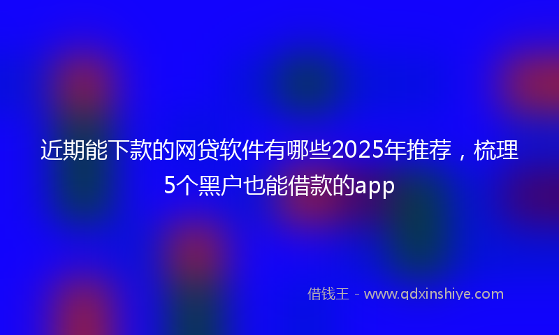 近期能下款的网贷软件有哪些2025年推荐，梳理5个黑户也能借款的app