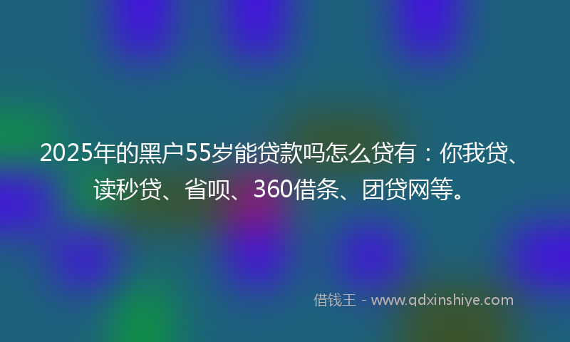 2025年的黑户55岁能贷款吗怎么贷有：你我贷、读秒贷、省呗、360借条、团贷网等。