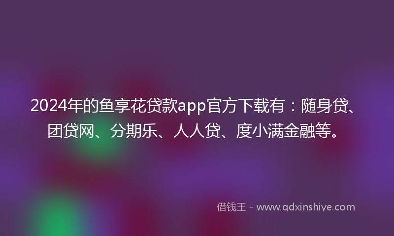 2024年的鱼享花贷款app官方下载有：随身贷、团贷网、分期乐、人人贷、度小满金融等。