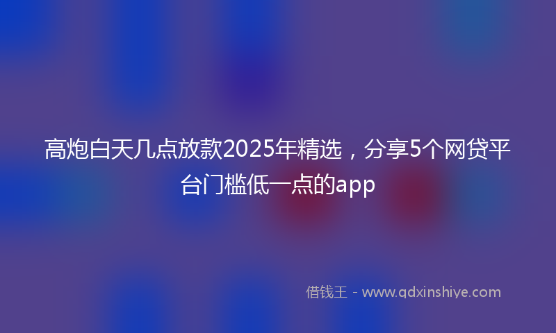 高炮白天几点放款2025年精选，分享5个网贷平台门槛低一点的app