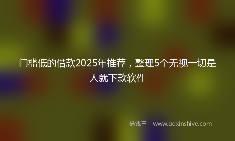 门槛低的借款2025年推荐，整理5个无视一切是人就下款软件