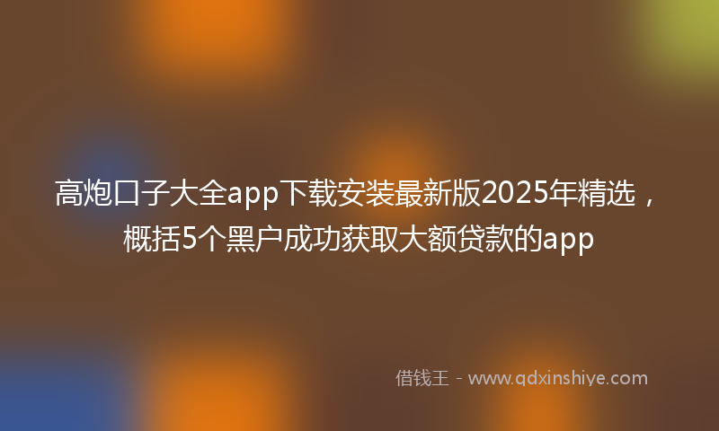 高炮口子大全app下载安装最新版2025年精选，概括5个黑户成功获取大额贷款的app