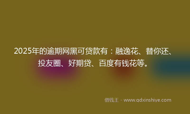 2025年的逾期网黑可贷款有：融逸花、替你还、投友圈、好期贷、百度有钱花等。
