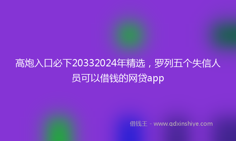高炮入口必下20332024年精选，罗列五个失信人员可以借钱的网贷app
