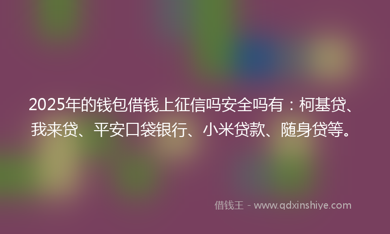 2025年的钱包借钱上征信吗安全吗有：柯基贷、我来贷、平安口袋银行、小米贷款、随身贷等。