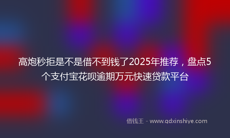 高炮秒拒是不是借不到钱了2025年推荐，盘点5个支付宝花呗逾期万元快速贷款平台