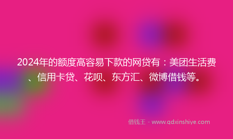 2024年的额度高容易下款的网贷有：美团生活费、信用卡贷、花呗、东方汇、微博借钱等。
