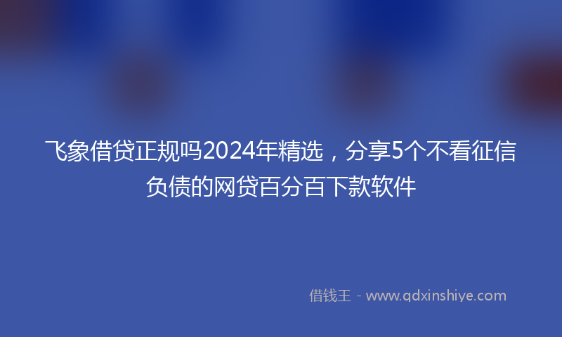 飞象借贷正规吗2024年精选，分享5个不看征信负债的网贷百分百下款软件