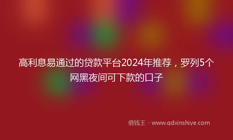 高利息易通过的贷款平台2024年推荐，罗列5个网黑夜间可下款的口子