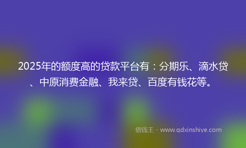 2025年的额度高的贷款平台有：分期乐、滴水贷、中原消费金融、我来贷、百度有钱花等。
