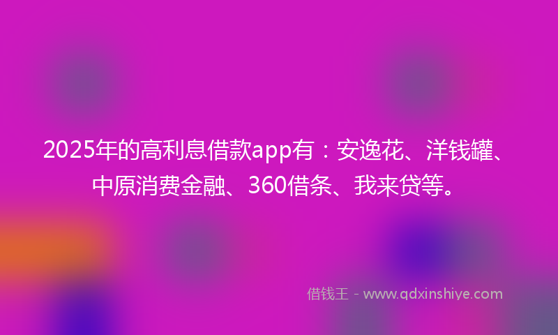 2025年的高利息借款app有：安逸花、洋钱罐、中原消费金融、360借条、我来贷等。
