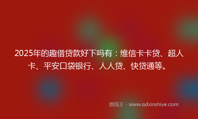 2025年的趣借贷款好下吗有：维信卡卡贷、超人卡、平安口袋银行、人人贷、快贷通等。