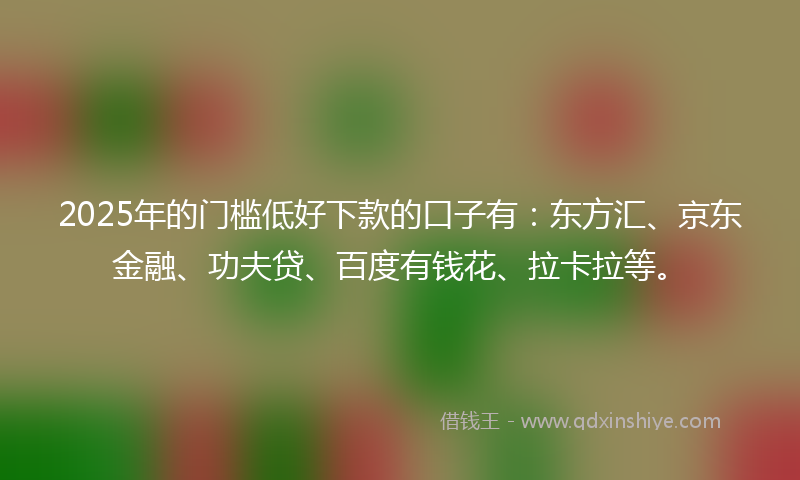 2025年的门槛低好下款的口子有：东方汇、京东金融、功夫贷、百度有钱花、拉卡拉等。