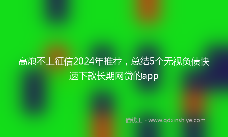 高炮不上征信2024年推荐，总结5个无视负债快速下款长期网贷的app