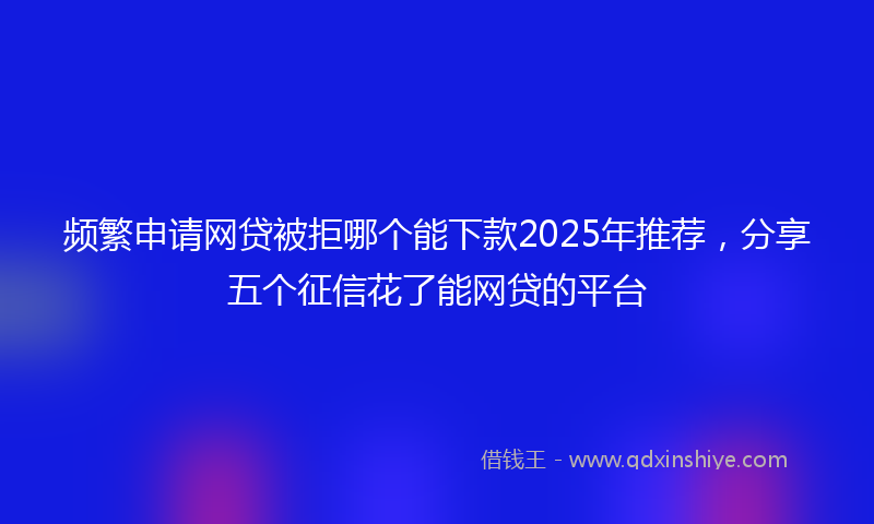 频繁申请网贷被拒哪个能下款2025年推荐，分享五个征信花了能网贷的平台