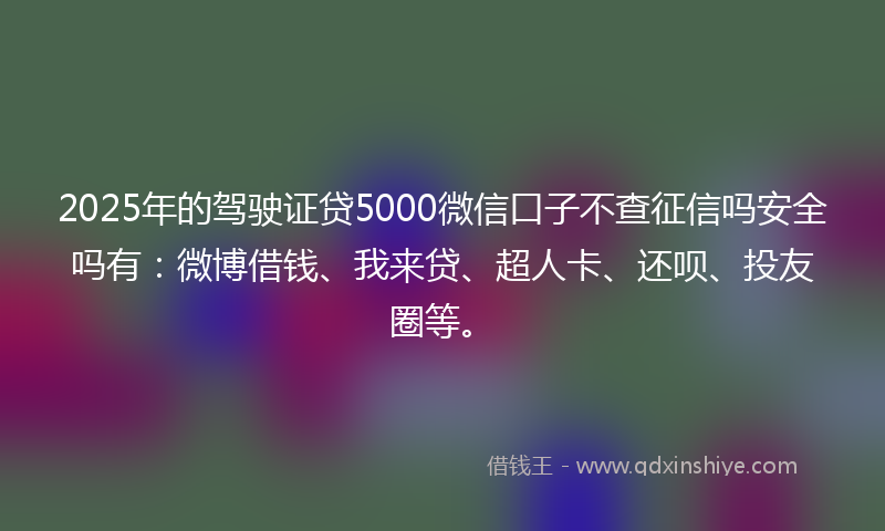 2025年的驾驶证贷5000微信口子不查征信吗安全吗有：微博借钱、我来贷、超人卡、还呗、投友圈等。