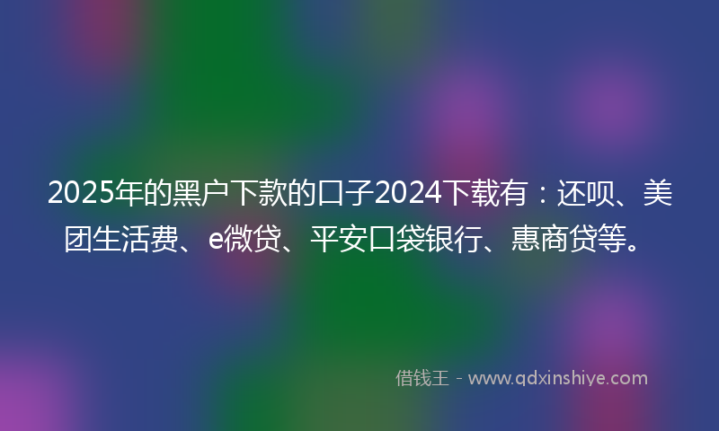 2025年的黑户下款的口子2024下载有：还呗、美团生活费、e微贷、平安口袋银行、惠商贷等。