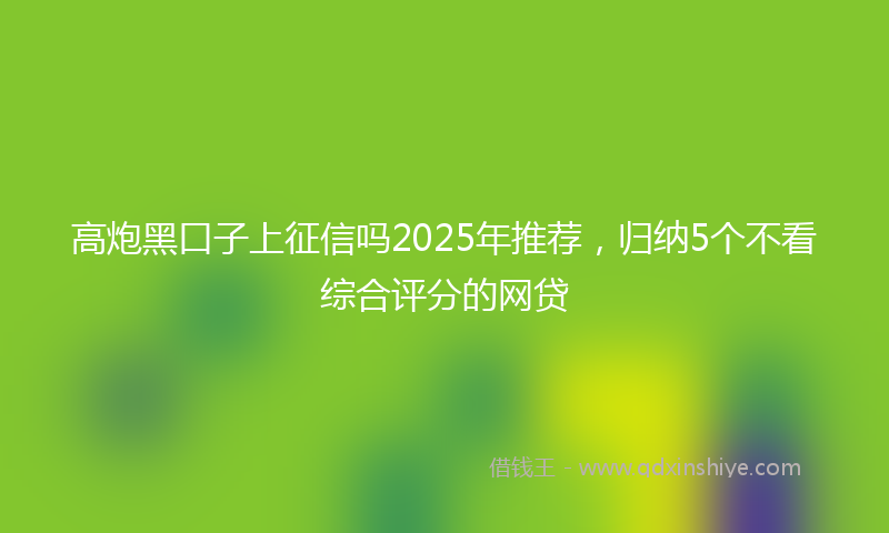 高炮黑口子上征信吗2025年推荐，归纳5个不看综合评分的网贷