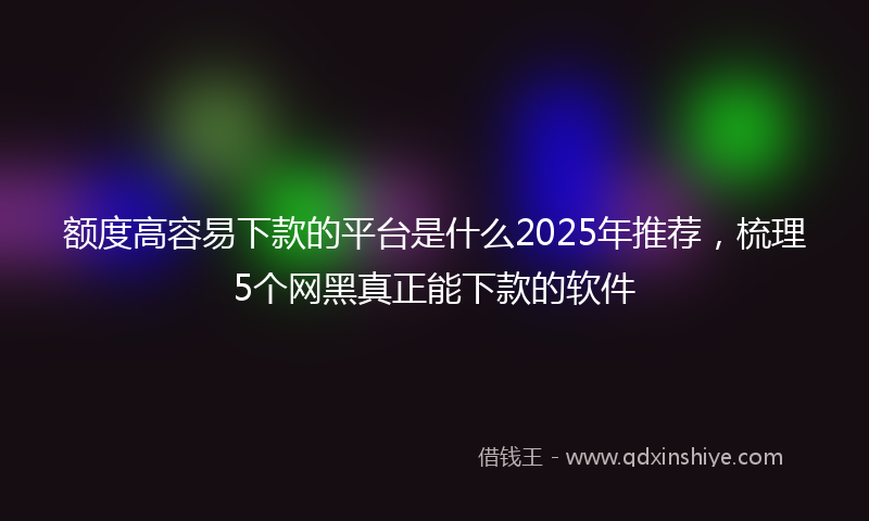 额度高容易下款的平台是什么2025年推荐，梳理5个网黑真正能下款的软件