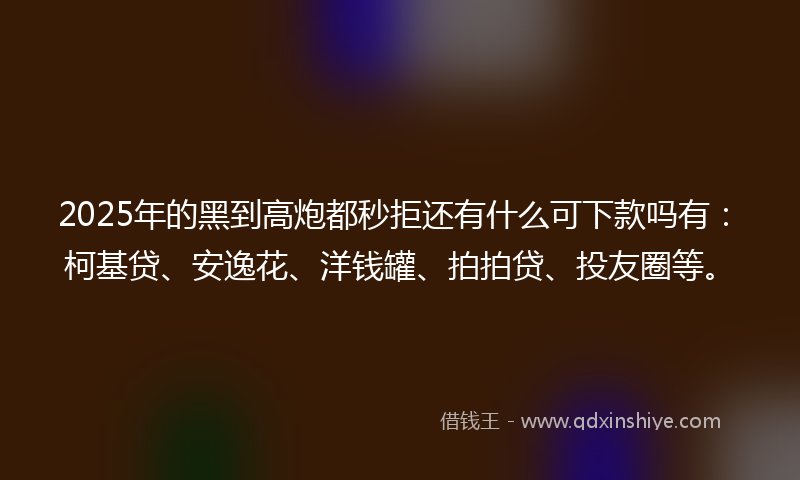 2025年的黑到高炮都秒拒还有什么可下款吗有：柯基贷、安逸花、洋钱罐、拍拍贷、投友圈等。