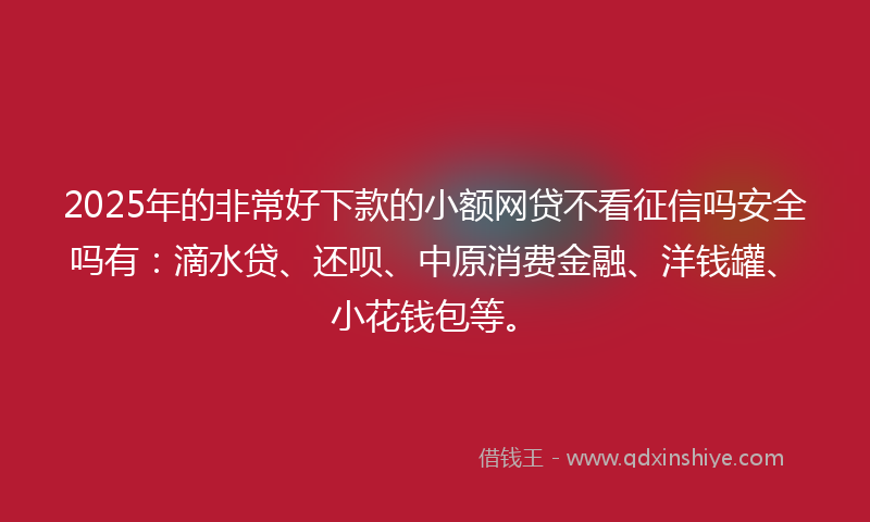 2025年的非常好下款的小额网贷不看征信吗安全吗有：滴水贷、还呗、中原消费金融、洋钱罐、小花钱包等。