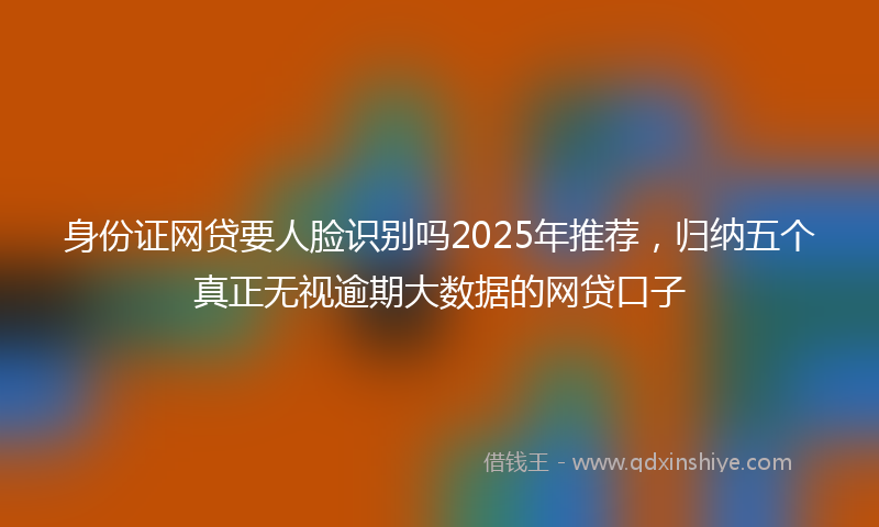 身份证网贷要人脸识别吗2025年推荐，归纳五个真正无视逾期大数据的网贷口子