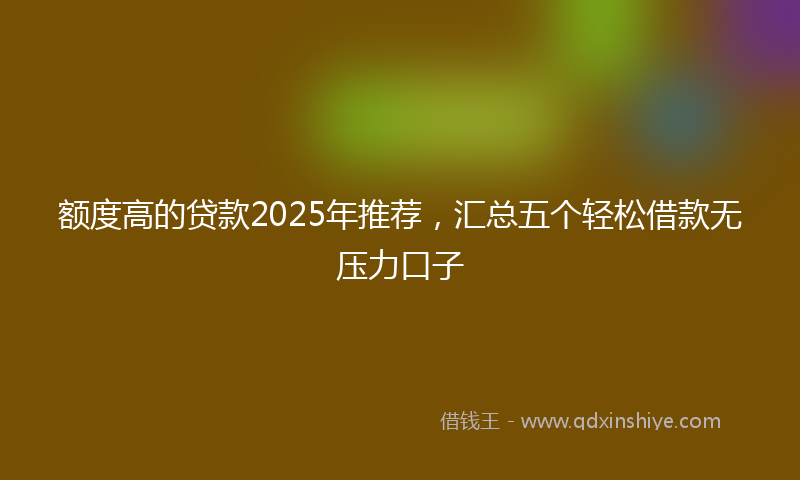 额度高的贷款2025年推荐，汇总五个轻松借款无压力口子