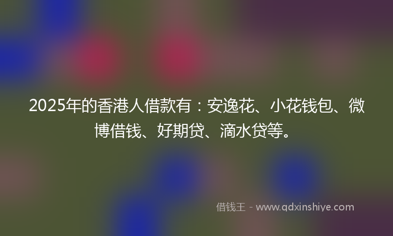 2025年的香港人借款有：安逸花、小花钱包、微博借钱、好期贷、滴水贷等。