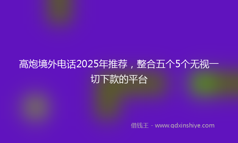 高炮境外电话2025年推荐，整合五个5个无视一切下款的平台