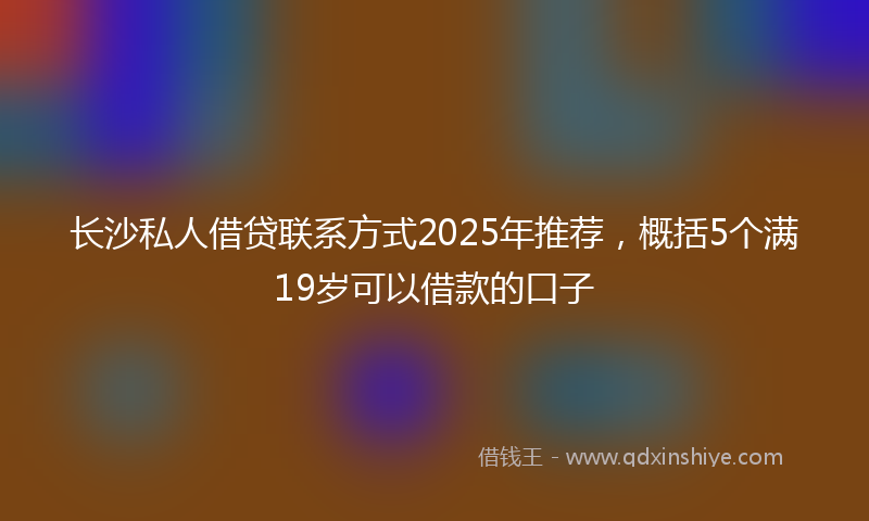 长沙私人借贷联系方式2025年推荐，概括5个满19岁可以借款的口子