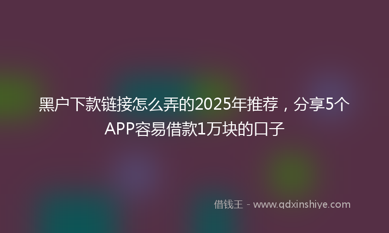 黑户下款链接怎么弄的2025年推荐，分享5个APP容易借款1万块的口子