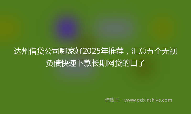 达州借贷公司哪家好2025年推荐，汇总五个无视负债快速下款长期网贷的口子