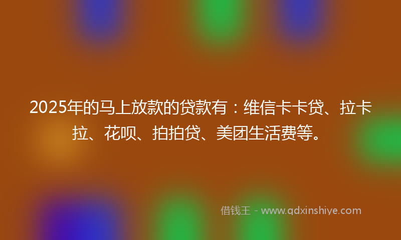 2025年的马上放款的贷款有：维信卡卡贷、拉卡拉、花呗、拍拍贷、美团生活费等。