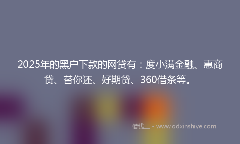2025年的黑户下款的网贷有：度小满金融、惠商贷、替你还、好期贷、360借条等。