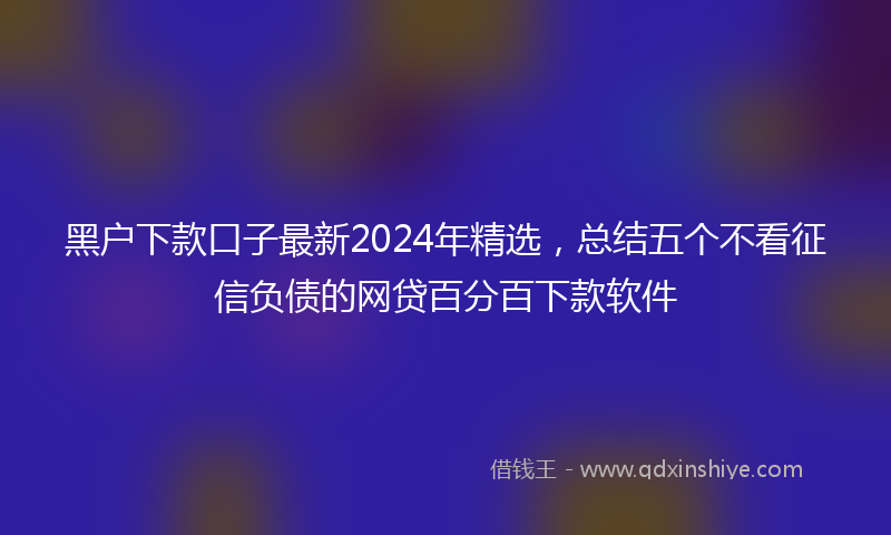 黑户下款口子最新2024年精选，总结五个不看征信负债的网贷百分百下款软件