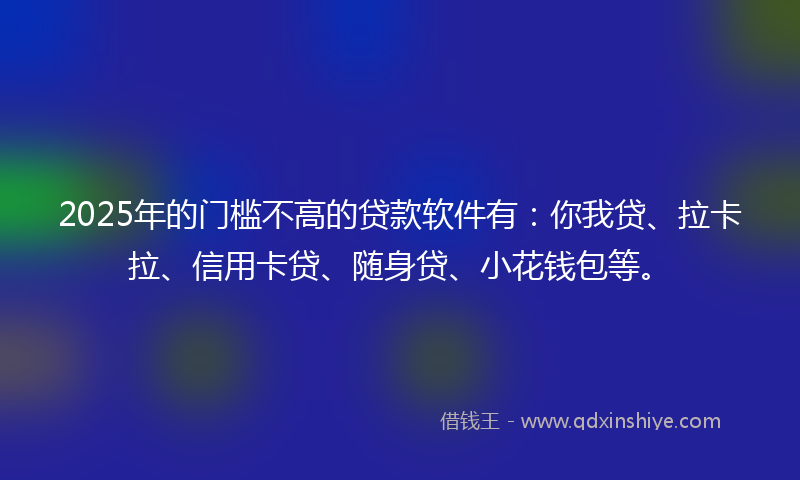 2025年的门槛不高的贷款软件有：你我贷、拉卡拉、信用卡贷、随身贷、小花钱包等。